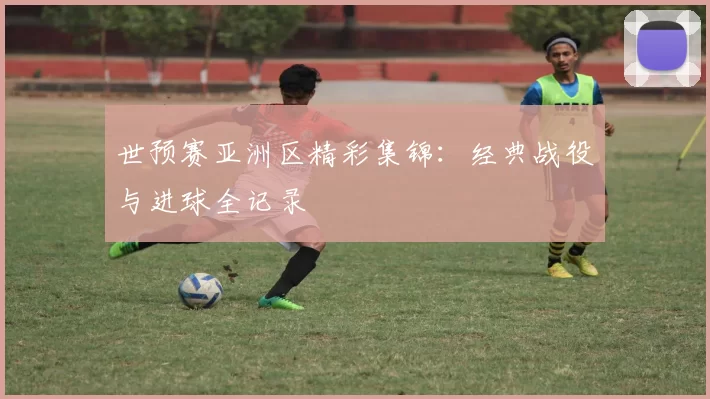 世预赛亚洲区精彩集锦:经典战役与进球全记录