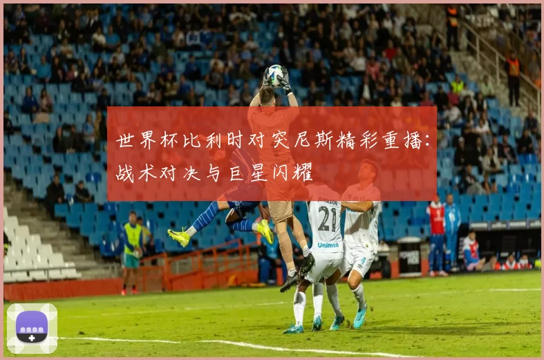 世界杯比利时对突尼斯精彩重播:战术对决与巨星闪耀