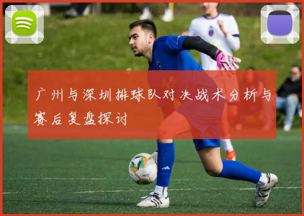 广州与深圳排球队对决战术分析与赛后复盘探讨