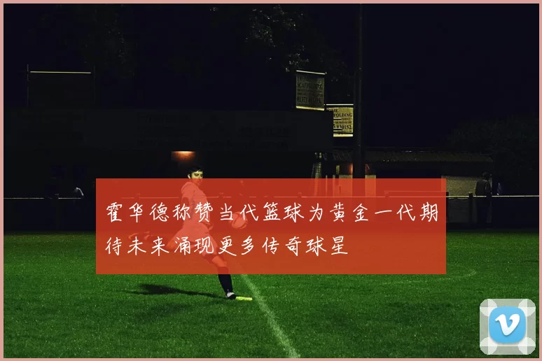 霍华德称赞当代篮球为黄金一代期待未来涌现更多传奇球星
