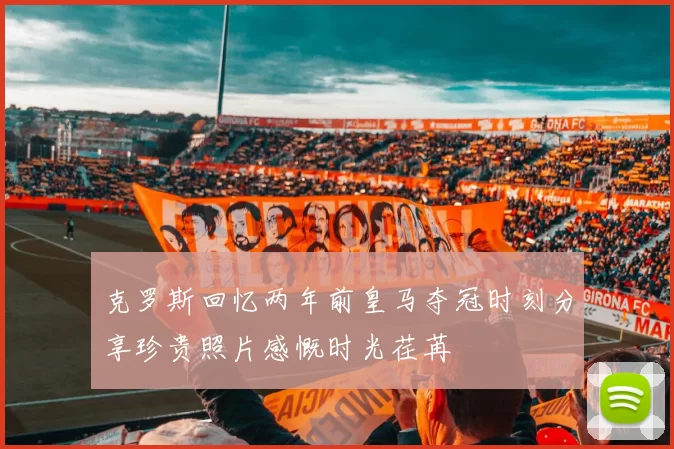 克罗斯回忆两年前皇马夺冠时刻分享珍贵照片感慨时光荏苒