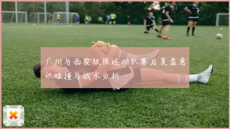 广州与西安极限运动队赛后复盘意识碰撞与战术分析