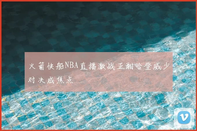 火箭快船NBA直播激战正酣哈登威少对决成焦点