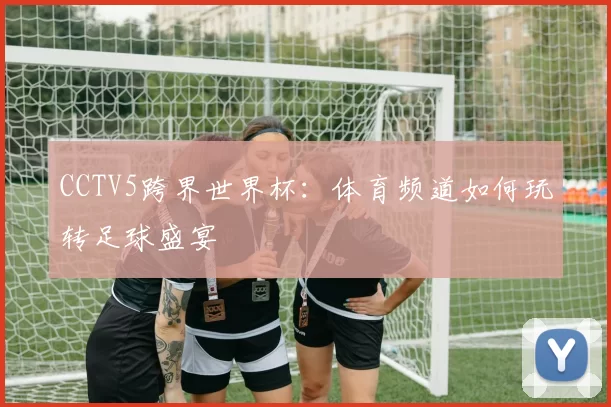 CCTV5跨界世界杯:体育频道如何玩转足球盛宴