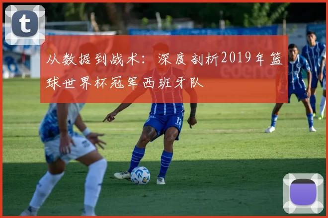 从数据到战术:深度剖析2019年篮球世界杯冠军西班牙队