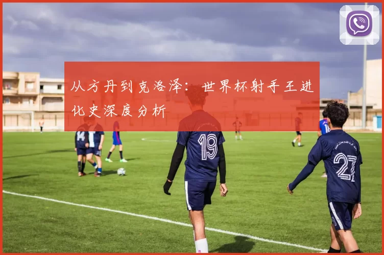从方丹到克洛泽:世界杯射手王进化史深度分析