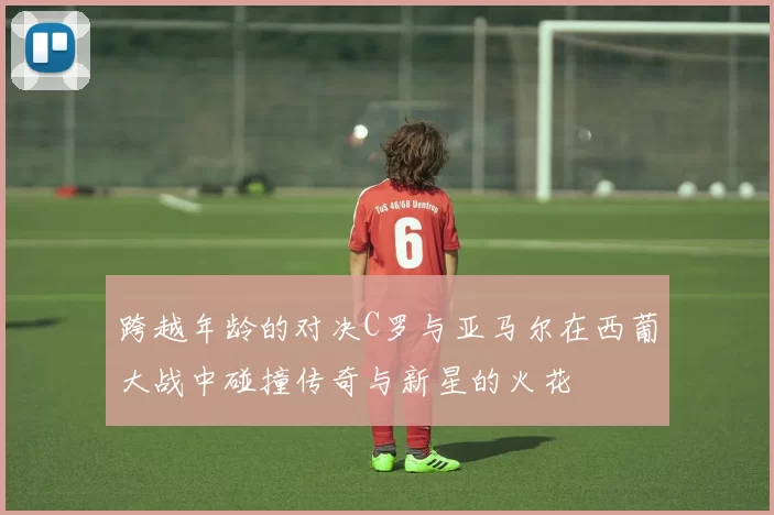 跨越年龄的对决C罗与亚马尔在西葡大战中碰撞传奇与新星的火花