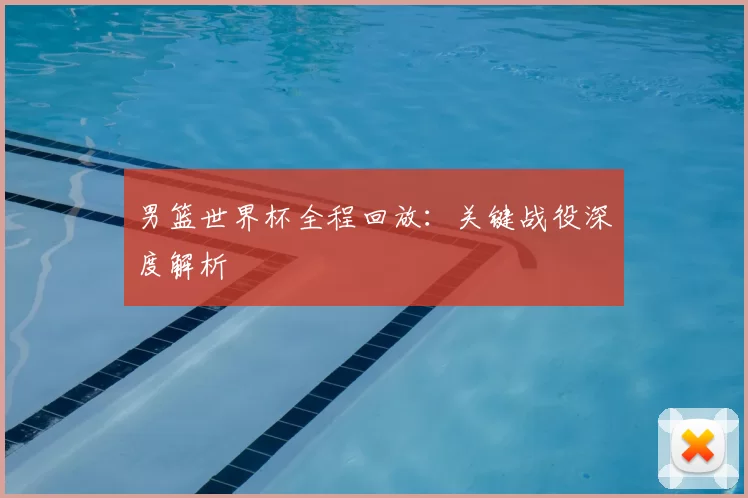 男篮世界杯全程回放:关键战役深度解析