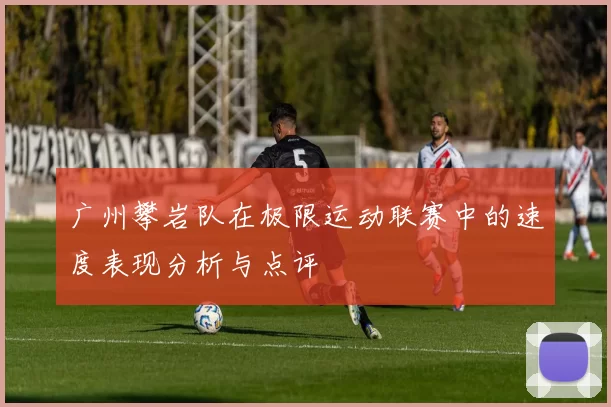 广州攀岩队在极限运动联赛中的速度表现分析与点评
