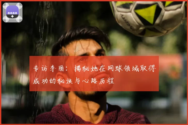 专访李丽:揭秘她在网球领域取得成功的秘诀与心路历程