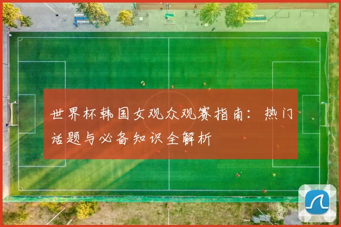 世界杯韩国女观众观赛指南:热门话题与必备知识全解析