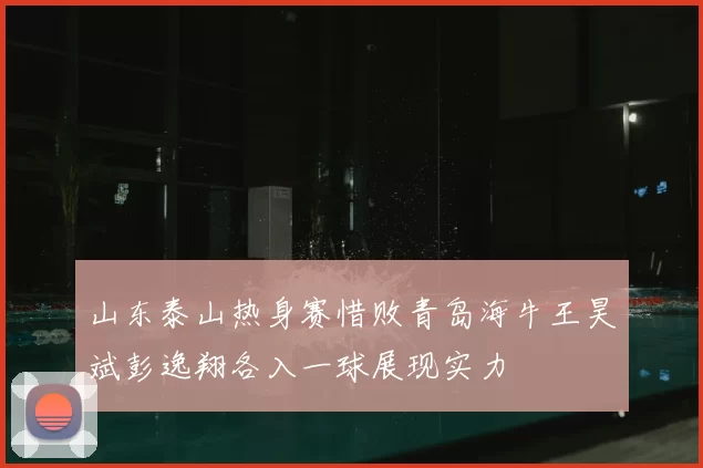 山东泰山热身赛惜败青岛海牛王昊斌彭逸翔各入一球展现实力