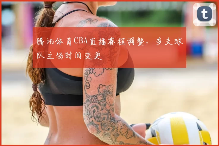 腾讯体育CBA直播赛程调整，多支球队主场时间变更