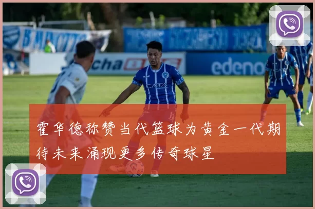 霍华德称赞当代篮球为黄金一代期待未来涌现更多传奇球星