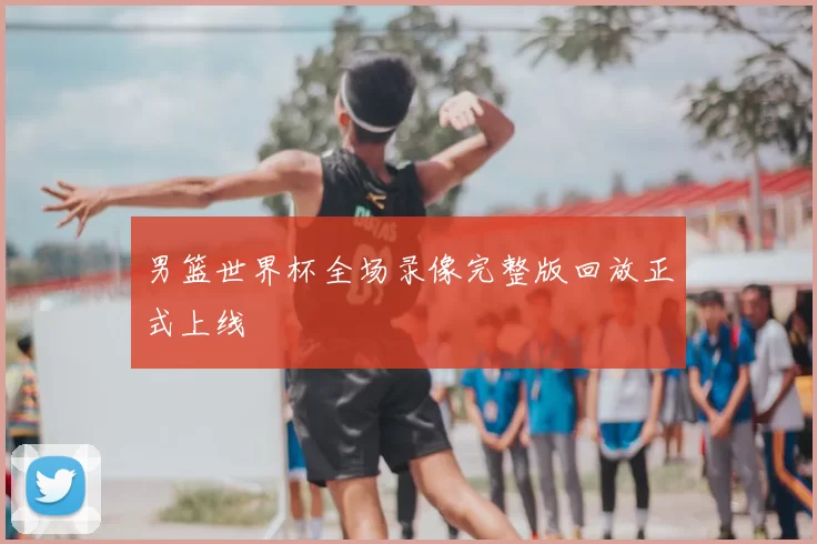 男篮世界杯全场录像完整版回放正式上线