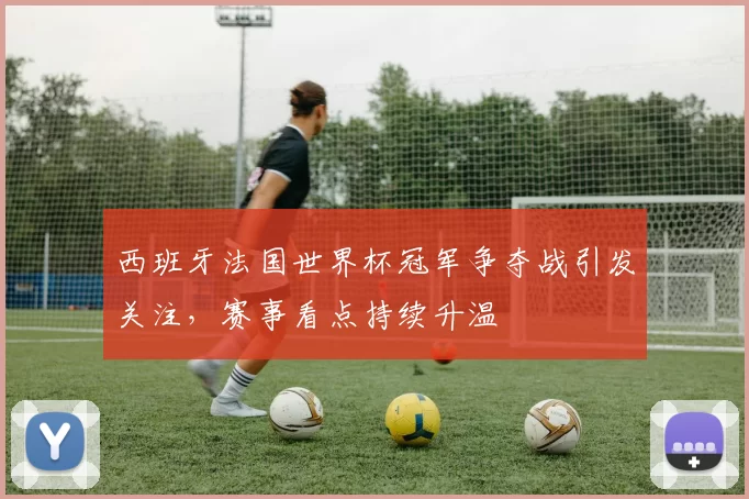 西班牙法国世界杯冠军争夺战引发关注，赛事看点持续升温