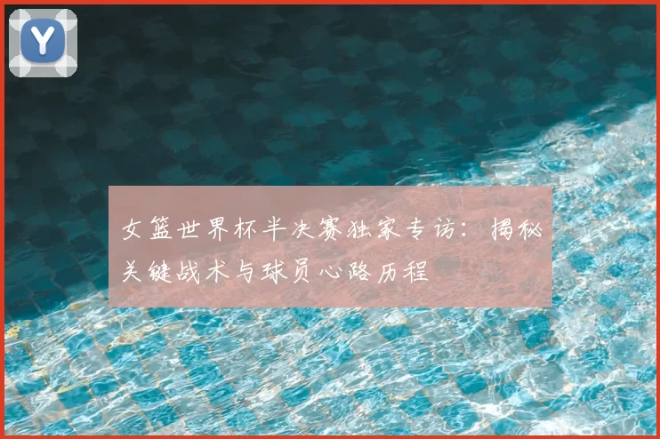女篮世界杯半决赛独家专访:揭秘关键战术与球员心路历程