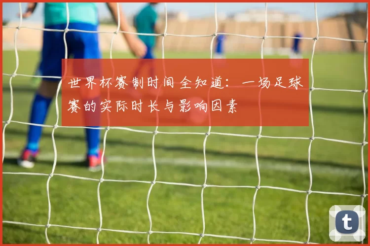 世界杯赛制时间全知道:一场足球赛的实际时长与影响因素