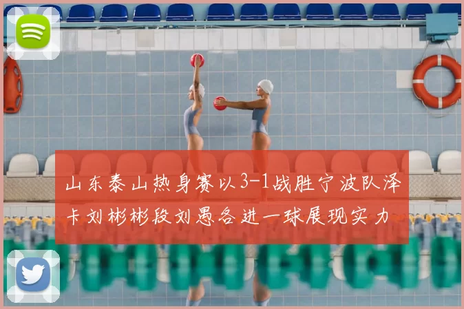山东泰山热身赛以3-1战胜宁波队泽卡刘彬彬段刘愚各进一球展现实力
