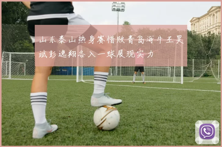 山东泰山热身赛惜败青岛海牛王昊斌彭逸翔各入一球展现实力
