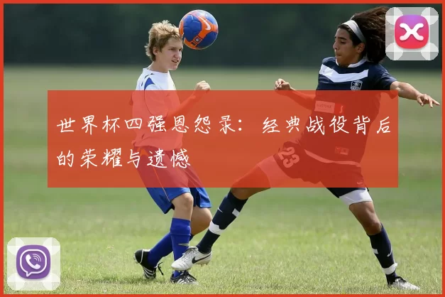 世界杯四强恩怨录:经典战役背后的荣耀与遗憾