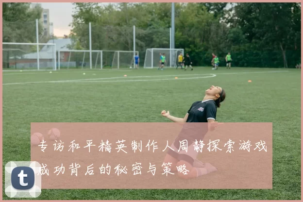 专访和平精英制作人周静探索游戏成功背后的秘密与策略