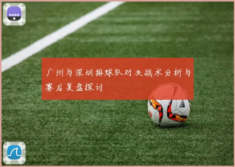 广州与深圳排球队对决战术分析与赛后复盘探讨