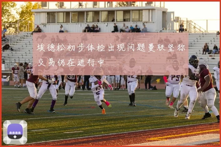 埃德松初步体检出现问题曼联坚称交易仍在进行中
