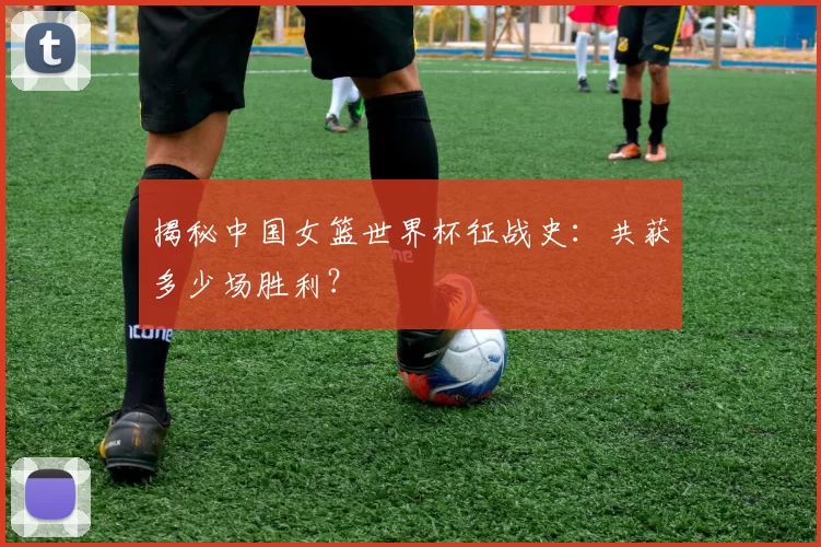 揭秘中国女篮世界杯征战史:共获多少场胜利?