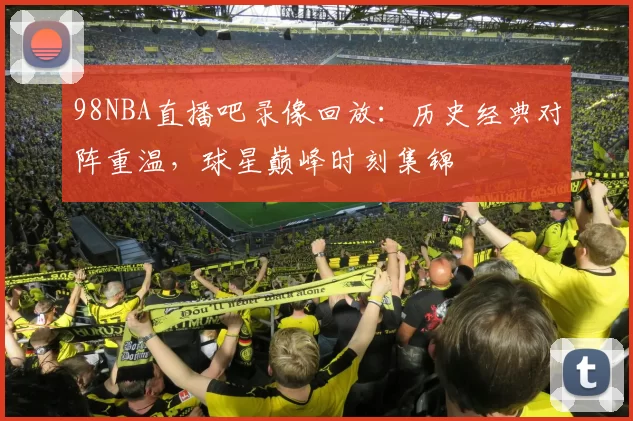 98NBA直播吧录像回放：历史经典对阵重温，球星巅峰时刻集锦