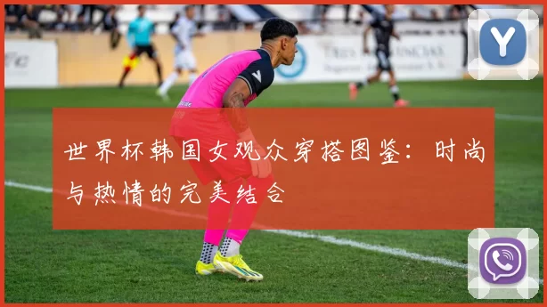 世界杯韩国女观众穿搭图鉴:时尚与热情的完美结合