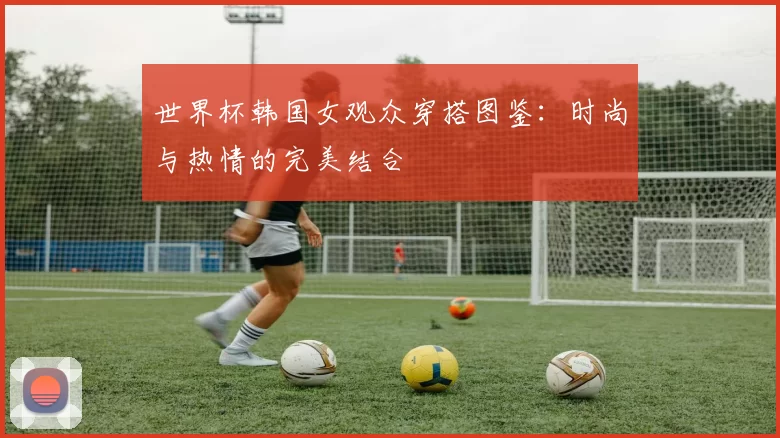 世界杯韩国女观众穿搭图鉴:时尚与热情的完美结合