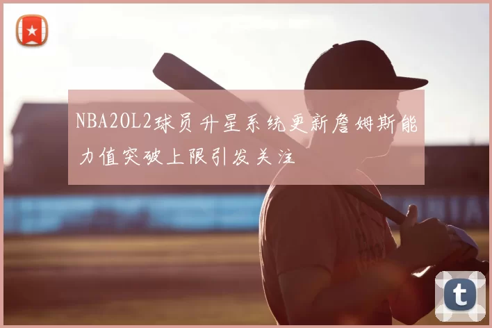 NBA2OL2球员升星系统更新詹姆斯能力值突破上限引发关注