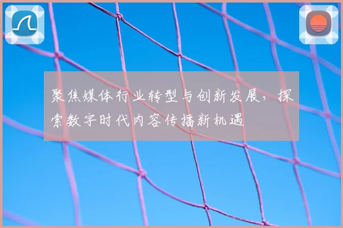 聚焦媒体行业转型与创新发展，探索数字时代内容传播新机遇
