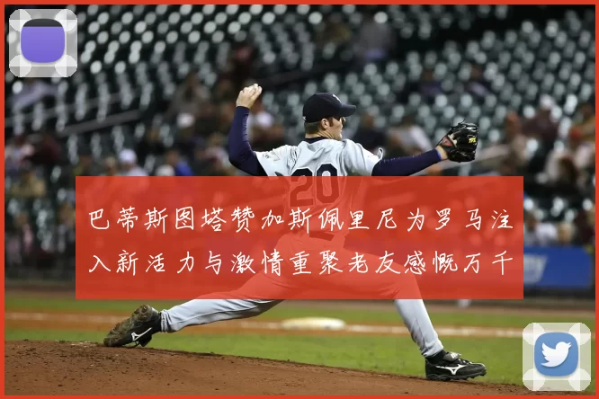 巴蒂斯图塔赞加斯佩里尼为罗马注入新活力与激情重聚老友感慨万千