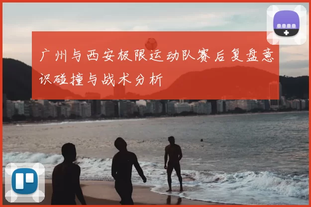 广州与西安极限运动队赛后复盘意识碰撞与战术分析