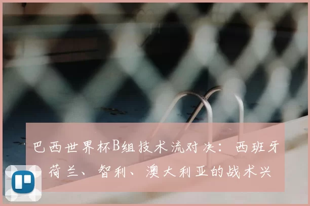 巴西世界杯B组技术流对决：西班牙、荷兰、智利、澳大利亚的战术兴衰史