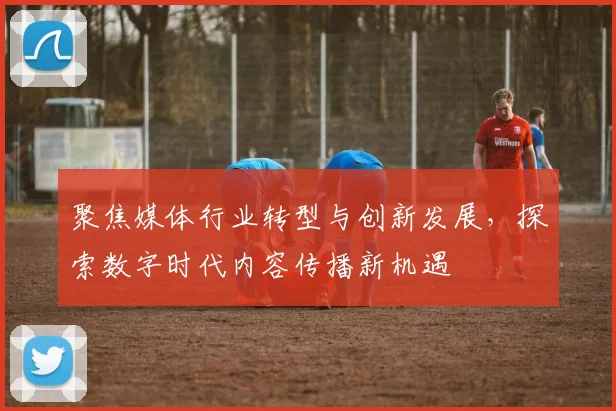 聚焦媒体行业转型与创新发展，探索数字时代内容传播新机遇