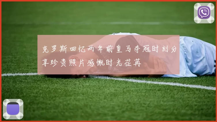 克罗斯回忆两年前皇马夺冠时刻分享珍贵照片感慨时光荏苒
