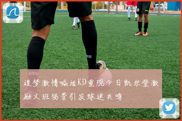 追梦激情喊话KD重现今日凯尔登激励文班场景引发球迷共鸣