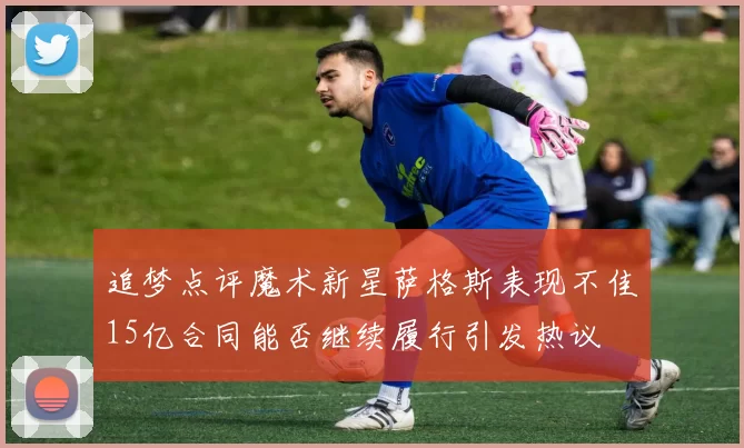 追梦点评魔术新星萨格斯表现不佳15亿合同能否继续履行引发热议