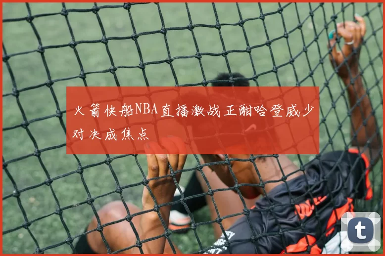 火箭快船NBA直播激战正酣哈登威少对决成焦点