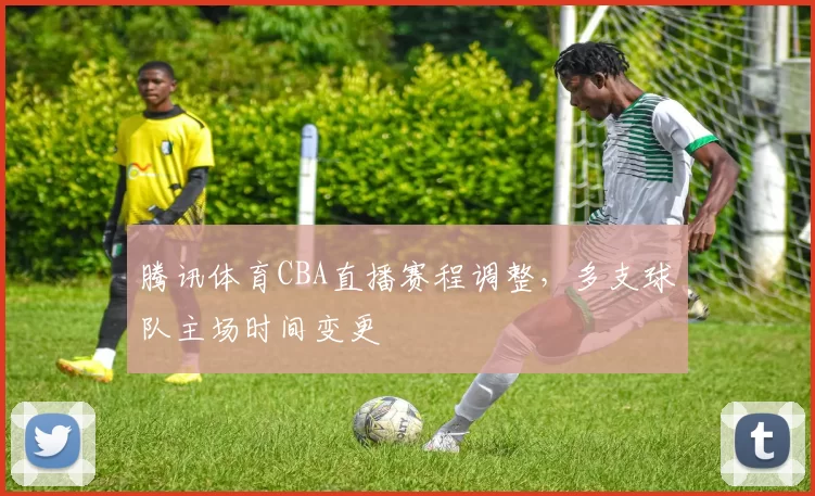 腾讯体育CBA直播赛程调整，多支球队主场时间变更