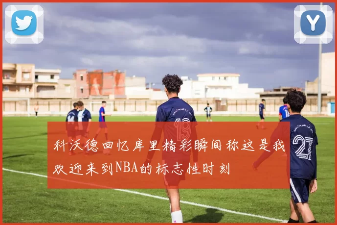 科沃德回忆库里精彩瞬间称这是我欢迎来到NBA的标志性时刻