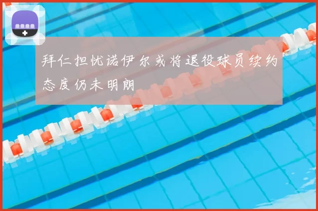拜仁担忧诺伊尔或将退役球员续约态度仍未明朗