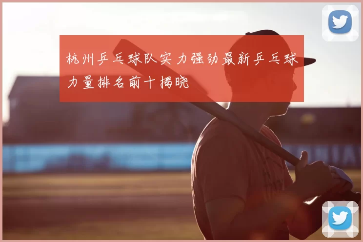 杭州乒乓球队实力强劲最新乒乓球力量排名前十揭晓