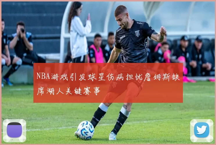 NBA游戏引发球星伤病担忧詹姆斯缺席湖人关键赛事
