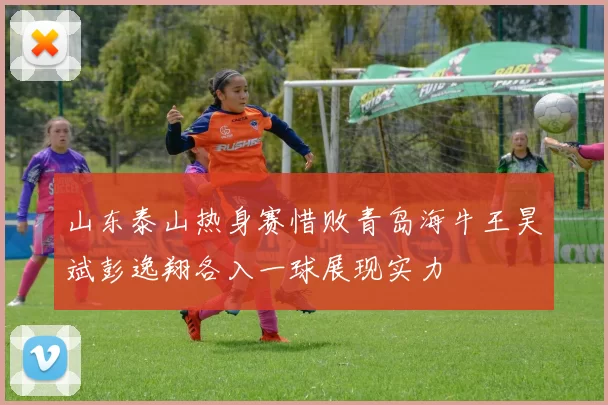山东泰山热身赛惜败青岛海牛王昊斌彭逸翔各入一球展现实力