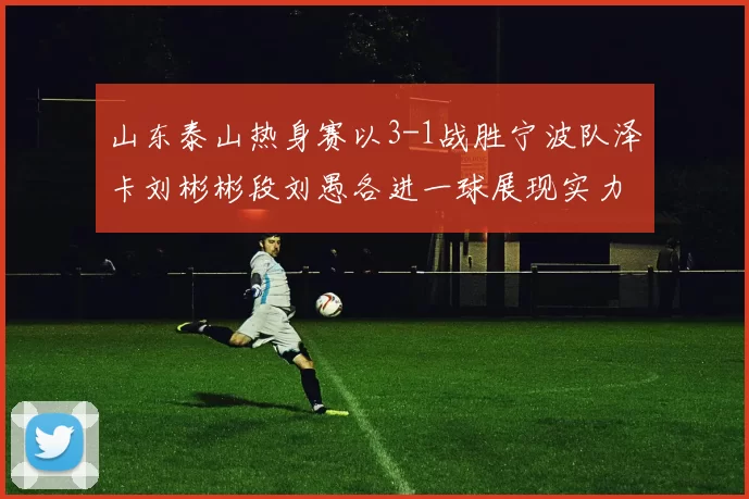 山东泰山热身赛以3-1战胜宁波队泽卡刘彬彬段刘愚各进一球展现实力