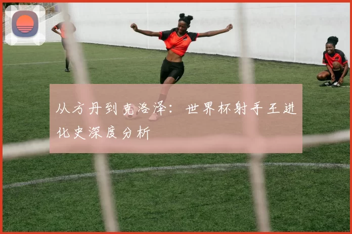从方丹到克洛泽:世界杯射手王进化史深度分析